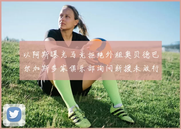以阿斯曝光马竞拒绝外租奥贝德巴尔加斯多家俱乐部询问新援未放行